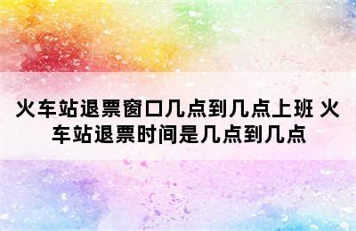 火车站退票窗口几点到几点上班 火车站退票时间是几点到几点